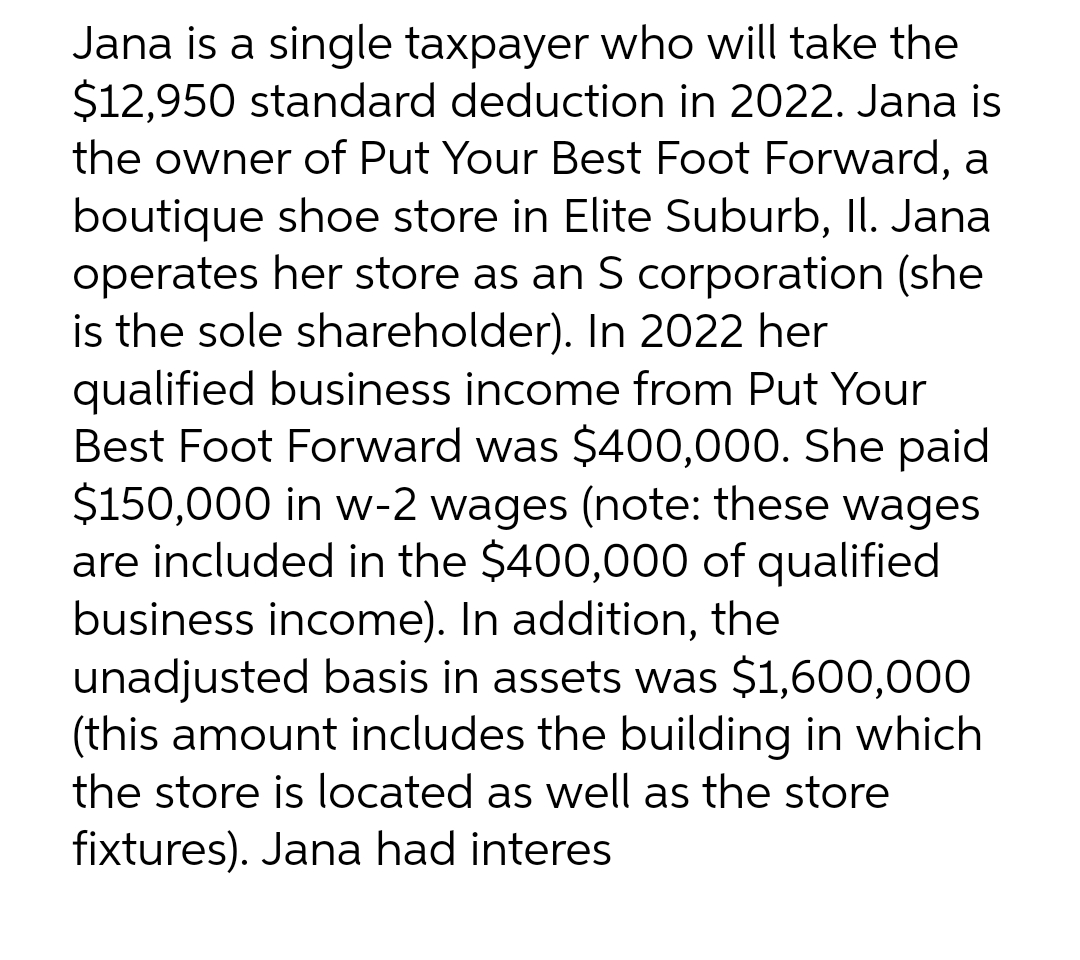 Jana is a single taxpayer who will take the
$12,950 standard deduction in 2022. Jana is
the owner of Put Your Best Foot Forward, a
boutique shoe store in Elite Suburb, Il. Jana
operates her store as an S corporation (she
is the sole shareholder). In 2022 her
qualified business income from Put Your
Best Foot Forward was $400,000. She paid
$150,000 in w-2 wages (note: these wages
are included in the $400,000 of qualified
business income). In addition, the
unadjusted basis in assets was $1,600,000
(this amount includes the building in which
the store is located as well as the store
fixtures). Jana had interes