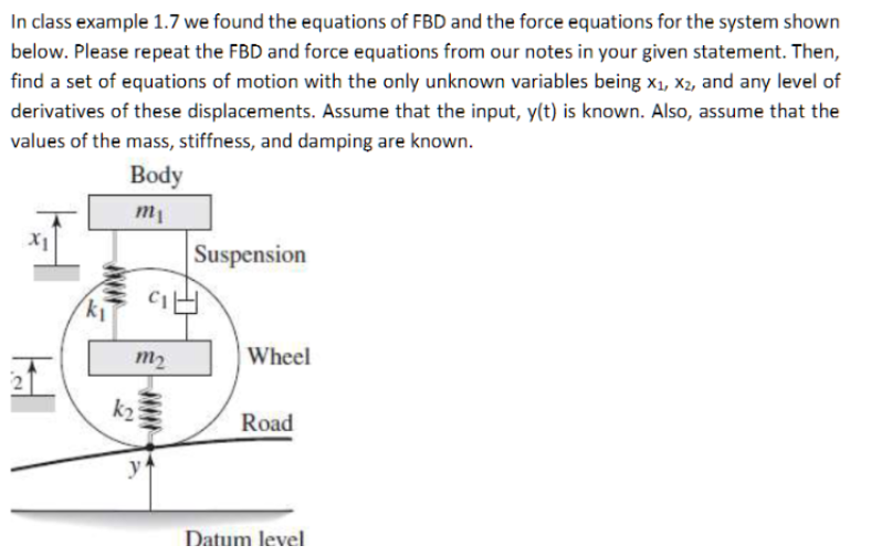 In class example 1.7 we found the equations of FBD and the force equations for the system shown
below. Please repeat the FBD and force equations from our notes in your given statement. Then,
find a set of equations of motion with the only unknown variables being X₁, X2, and any level of
derivatives of these displacements. Assume that the input, y(t) is known. Also, assume that the
values of the mass, stiffness, and damping are known.
Body
m₁
X1
Suspension
Wheel
Road
Datum level
H
k₁
m₂
k₂
GH
y