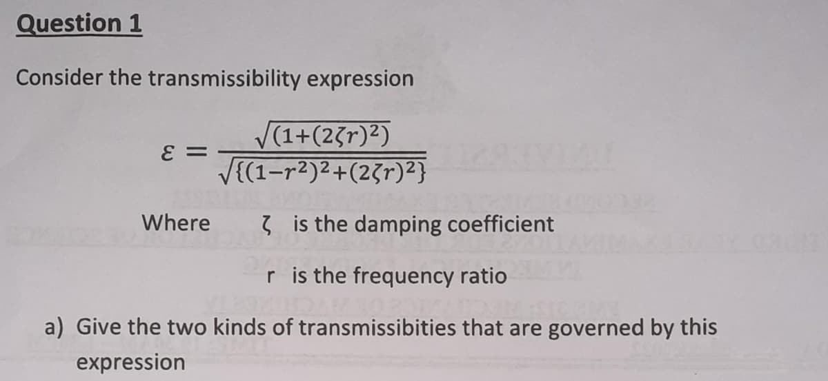 Question 1
Consider the transmissibility expression
E =
√(1+(23r)²)
√{(1-r²)²+(23r)²}
Where
is the damping coefficient
r is the frequency ratio
a) Give the two kinds of transmissibities that are governed by this
expression