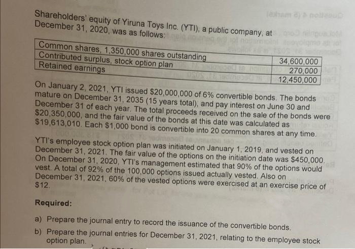 (esham 8) & nollsou
Shareholders' equity of Yiruna Toys Inc. (YTI), a public company, at
December 31, 2020, was as follows:
Common shares, 1,350,000 shares outstanding
Contributed surplus, stock option plan
Retained earnings
34,600,000
270,000
12,450,000
On January 2, 2021, YTI issued $20,000,000 of 6% convertible bonds. The bonds
mature on December 31, 2035 (15 years total), and pay interest on June 30 and
December 31 of each year. The total proceeds received on the sale of the bonds were
$20,350,000, and the fair value of the bonds at this date was calculated as
$19,613,010. Each $1,000 bond is convertible into 20 common shares at any time.
YTI's employee stock option plan was initiated on January 1, 2019, and vested on
December 31, 2021. The fair value of the options on the initiation date was $450,000.
On December 31, 2020, YTI's management estimated that 90% of the options would
vest. A total of 92% of the 100,000 options issued actually vested. Also on
December 31, 2021, 60% of the vested options were exercised at an exercise price of
$12.
Required:
a) Prepare the journal entry to record the issuance of the convertible bonds.
b) Prepare the journal entries for December 31, 2021, relating to the employee stock
option plan.