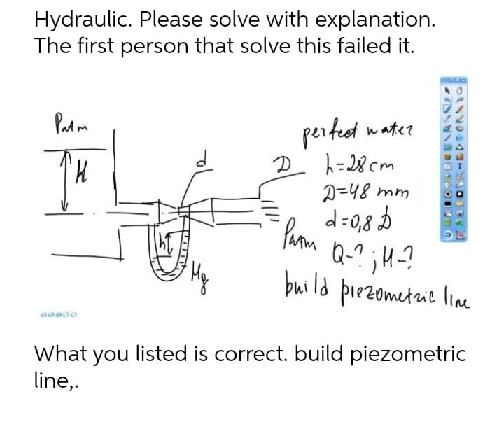 Hydraulic. Please solve with explanation.
The first person that solve this failed it.
Lud
Patm
water
D
'K
perfect
h=28cm
D=48 mm
d=0,8 D
Q-?; M-?
build prezometric line
Prom
Mg
B0000
What you listed is correct. build piezometric
line,.
K
30
(1
RHEDTORNIO