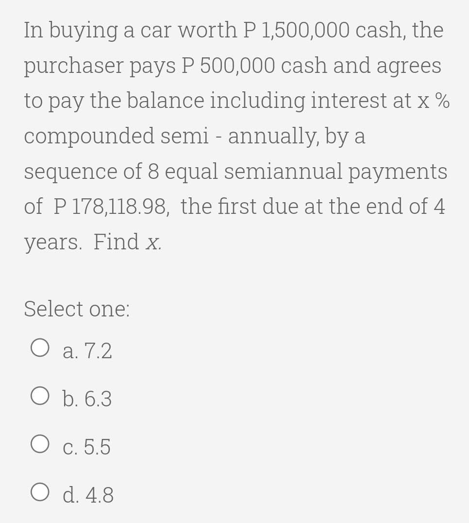 In buying a car worth P 1,500,000 cash, the
purchaser pays P 500,000 cash and agrees
to pay the balance including interest at x %
compounded semi - annually, by a
sequence of 8 equal semiannual payments
of P 178,118.98, the first due at the end of 4
years. Find X.
Select one:
О а.7.2
O b. 6.3
O c. 5.5
O d. 4.8
