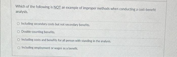 Which of the following is NOT an example of improper methods when conducting a cost-benefit
analysis.
O Including secondary costs but not secondary benefits.
O Double-counting benefits.
O Including costs and benefits for all person with standing in the analysis.
O Including employment or wages as a benefit.
