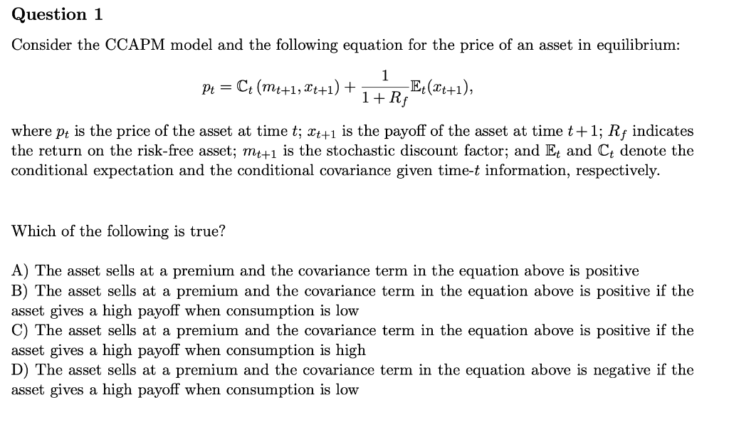 Question 1
Consider the CCAPM model and the following equation for the price of an asset in equilibrium:
1
C: (mi+1, Tt+1) +
-E: (x+1),
1+Rf
Pt =
is the price of the asset at time t; x++1 is the payoff of the asset at time t+1; Rf indicates
the return on the risk-free asset; m+1 is the stochastic discount factor; and E, and C; denote the
conditional expectation and the conditional covariance given time-t information, respectively.
where
Pt
Which of the following is true?
A) The asset sells at a premium and the covariance term in the equation above is positive
B) The asset sells at a premium and the covariance term in the equation above is positive if the
asset gives a high payoff when consumption is low
C) The asset sells at a premium and the covariance term in the equation above is positive if th
asset gives a high payoff when consumption is high
D) The asset sells at a premium and the covariance term in the equation above is negative if the
asset gives a high payoff when consumption is low
