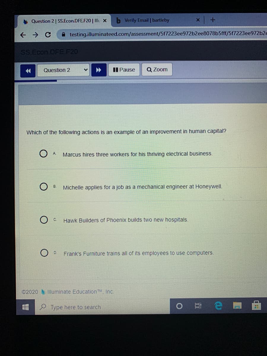 Which of the following actions is an example of an improvement in human capital?
O A.
Marcus hires three workers for his thriving electrical business.
B.
Michelle applies for a job as a mechanical engineer at Honeywell.
C.
Hawk Builders of Phoenix builds two new hospitals.
D.
Frank's Furniture trains all of its employees to use computers.
