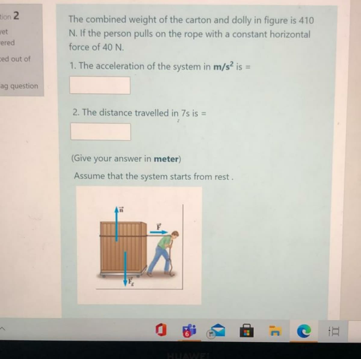 ion 2
The combined weight of the carton and dolly in figure is 410
N. If the person pulls on the rope with a constant horizontal
wet
rered
force of 40 N.
ced out of
1. The acceleration of the system in m/s? is =
ag question
2. The distance travelled in 7s is =
(Give your answer in meter)
Assume that the system starts from rest.
HUAWEL
