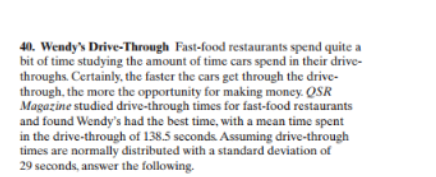 40. Wendy's Drive-Through Fast-food restaurants spend quite a
bit of time studying the amount of time cars spend in their drive-
throughs. Certainly, the faster the cars get through the drive-
through, the more the opportunity for making money. QSR
Magazine studied drive-through times for fast-food restaurants
and found Wendy's had the best time, with a mean time spent
in the drive-through of 138.5 seconds. Assuming drive-through
times are normally distributed with a standard deviation of
29 seconds, answer the following
