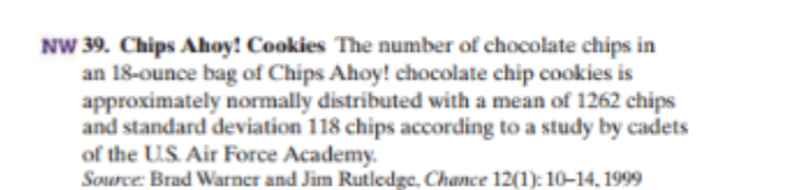 NW 39. Chips Ahoy! Cookies The number of chocolate chips in
an 18-ounce bag of Chips Ahoy! chocolate chip cookies is
approximately normally distributed with a mean of 1262 chips
and standard deviation 118 chips according to a study by cadets
of the US Air Force Academy.
Source Brad Warner and Jim Rutledge, Chance 12(1): 10-14. 1999
