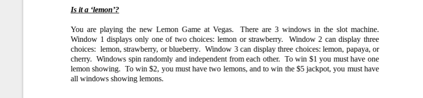 Is it a lemon'?
You are playing the new Lemon Game at Vegas. There are 3 windows in the slot machine.
Window 1 displays only one of two choices: lemon or strawberry. Window 2 can display three
choices: lemon, strawberry, or blueberry. Window 3 can display three choices: lemon, papaya, or
cherry. Windows spin randomly and independent from each other. To win S1 you must have one
lemon showing. To win $2, you must have two lemons, and to win the $5 jackpot, you must have
all windows showing lemons.
