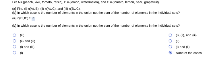 Let A = (peach, kiwi, tomato, raisin}, B = {lemon, watermelon), and C= {tomato, lemon, pear, grapefruit).
(a) Find (i) n(AUB), (i) n(AUC), and (ii) n(BUC).
(b) In which case is the number of elements in the union not the sum of the number of elements in the individual sets?
(ii) n(BUC)= 5
(b) In which case is the number of elements in the union not the sum of the number of elements in the individual sets?
(ii)
(ii) and (ii)
(i), (i), and (ii)
(i)
(i) and (i)
(i) and (ii)
(0)
None of the cases
O O
