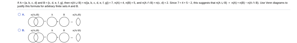 If A = {a, b, c, d) and B = {c, d, e, f, g}, then n(A U B) = n({a, b, c, d, e, f, g}) = 7, n(A) = 4, n(B) = 5, and n(AN B) = n(c, d) = 2. Since 7=4+5- 2, this suggests that n(A U B) = n(A) + n(B) – n(A n B). Use Venn diagrams to
justify this formula for arbitrary finite sets A and B.
OA.
n(AUB)
B
n(AUB)
OB.
n(AUB)
A B
n(AnB)
