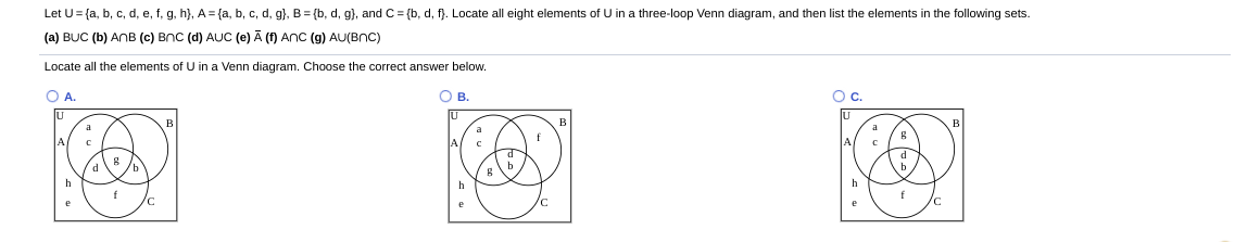 Let U= {a, b, c, d, e, f, g, h}, A= {a, b, c, d, g}, B = {b, d, g), and C = {b, d, f). Locate all eight elements of U in a three-loop Venn diagram, and then list the elements in the following sets.
(a) BUC (b) ANB (c) BnC (d) AUC (e) Ā (f) ANC (g) AU(BNC)
Locate all the elements of U in a Venn diagram. Choose the correct answer below.
OA.
OB.
Oc.
f
f
f

