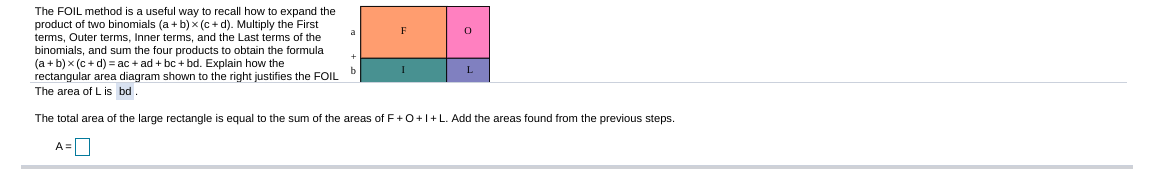The FOIL method is a useful way to recall how to expand the
product of two binomials (a + b) x (c + d). Multiply the First
terms, Outer terms, Inner terms, and the Last terms of the
binomials, and sum the four products to obtain the formula
(a + b) x (c+ d) = ac + ad + bc + bd. Explain how the
rectangular area diagram shown to the right justifies the FOIL
The area of L is bd.
b
L
The total area of the large rectangle is equal to the sum of the areas of F+0+1+L. Add the areas found from the previous steps.
A=|
