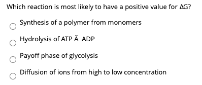Which reaction is most likely to have a positive value for AG?
Synthesis of a polymer from monomers
Hydrolysis of ATP Ã ADP
Payoff phase of glycolysis
Diffusion of ions from high to low concentration
