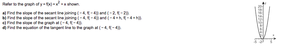 Refer to the graph of y = f(x) = x? + x shown.
a) Find the slope of the secant line joining (- 4, f( – 4)) and (-2, f( – 2)).
b) Find the slope of the secant line joining (- 4, f( - 4)) and (- 4+h, f(- 4+ h)).
c) Find the slope of the graph at (- 4, f( – 4)).
d) Find the equation of the tangent line to the graph at (- 4, f( – 4)).
20-
18-
16-
14-
12-
10-
-5-23
