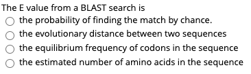 The E value from a BLAST search is
the probability of finding the match by chance.
the evolutionary distance between two sequences
the equilibrium frequency of codons in the sequence
the estimated number of amino acids in the sequence

