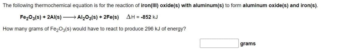 The following thermochemical equation is for the reaction of iron(III) oxide(s) with aluminum(s) to form aluminum oxide(s) and iron(s).
Fe203(s) + 2AI(s) → Al203(s) + 2Fe(s)
ΔΗ--852 kJ
How many grams of Fe,03(s) would have to react to produce 296 kJ of energy?
grams

