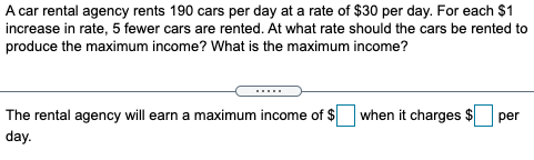 A car rental agency rents 190 cars per day at a rate of $30 per day. For each $1
increase in rate, 5 fewer cars are rented. At what rate should the cars be rented to
produce the maximum income? What is the maximum income?
.....
The rental agency will earn a maximum income of $
when it charges $
per
day.
