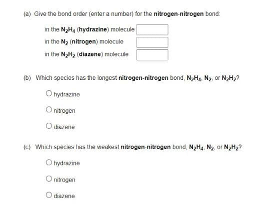 (a) Give the bond order (enter a number) for the nitrogen-nitrogen bond:
in the N2H4 (hydrazine) molecule
in the N2 (nitrogen) molecule
in the N2H2 (diazene) molecule
(b) Which species has the longest nitrogen-nitrogen bond, N,H4, N2, or N2H2?
O hydrazine
O nitrogen
diazene
(c) Which species has the weakest nitrogen-nitrogen bond, N,H4, N2, or N2H2?
O hydrazine
O nitrogen
O diazene
