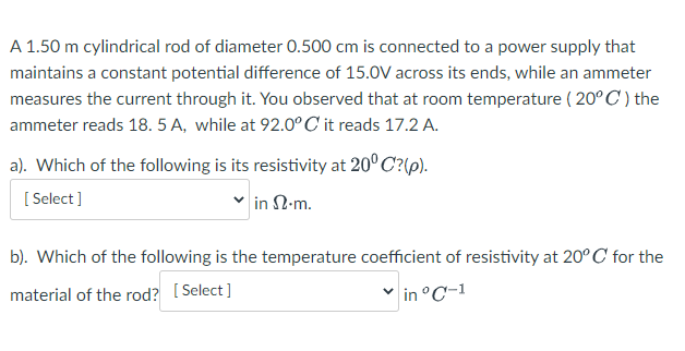 A 1.50 m cylindrical rod of diameter 0.500 cm is connected to a power supply that
maintains a constant potential difference of 15.0V across its ends, while an ammeter
measures the current through it. You observed that at room temperature ( 20° C') the
ammeter reads 18. 5 A, while at 92.0° C it reads 17.2 A.
a). Which of the following is its resistivity at 20° C?(p).
[ Select ]
in N-m.
b). Which of the following is the temperature coefficient of resistivity at 20° C for the
material of the rod? [ Select ]
in °C-1
