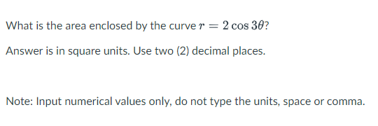 What is the area enclosed by the curve r = 2 cos 30?
Answer is in square units. Use two (2) decimal places.
Note: Input numerical values only, do not type the units, space or comma.
