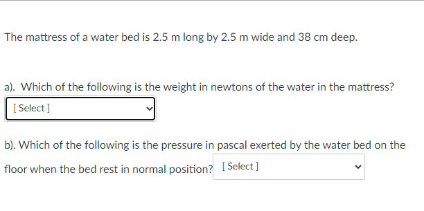The mattress of a water bed is 2.5 m long by 2.5 m wide and 38 cm deep.
a). Which of the following is the weight in newtons of the water in the mattress?
[ Select]
b). Which of the following is the pressure in pascal exerted by the water bed on the
floor when the bed rest in normal position? (Select ]
