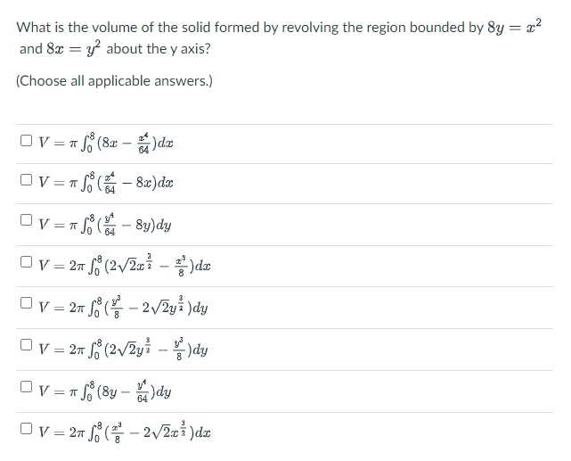 What is the volume of the solid formed by revolving the region bounded by 8y = x2
and 8x = y? about the y axis?
(Choose all applicable answers.)
Ov = T S (8x
64
OV=
8æ)dx
64
Ov = T S
8y)dy
64
Ov = 27 (2/2xi – )dæ
Ov = 27 ( - 2/2yi )dy
8.
: 27 L° (2/2yi - )dy
Ov =n (8y – )dy
Ov = 27 ( - 2/2xi )da
