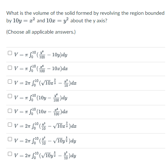 What is the volume of the solid formed by revolving the region bounded
by 10y = 2? and 10x = y? about the y axis?
(Choose all applicable answers.)
Ov = T So" (;
10,
100
OV=
10a)dr
100
Ov = 27 ° (VT02 – )da
Ov = 1 °
10
So" (10y – 1o)dy
Ov = 1 f" (10x -
100 dr
Ov = 27 fº ( - v10i )dn
Ov = 27 So"
V10yi )dy
Ov = 27 f° (V10yi - )dy
