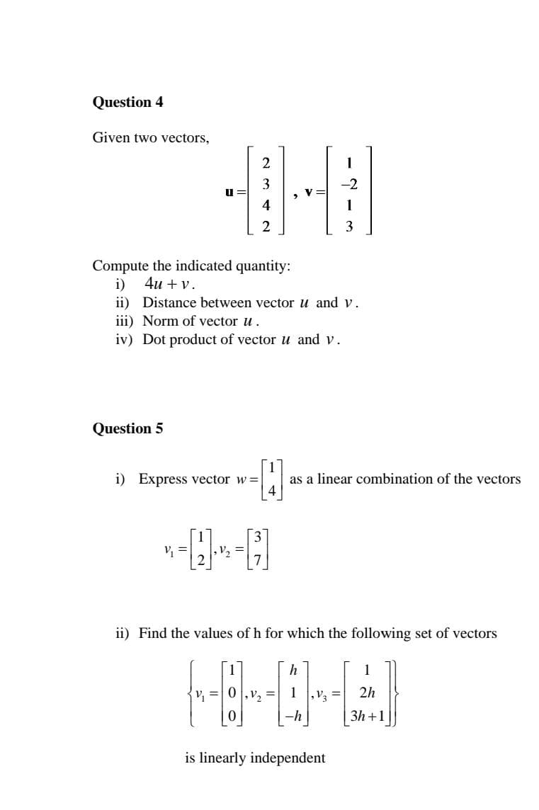 Question 4
Given two vectors,
2
1
-2
u =
2
3
Compute the indicated quantity:
4и + v.
i)
ii) Distance between vector u and v.
iii) Norm of vector u.
iv) Dot product of vector u and v.
Question 5
i) Express vector w =|
as a linear combination of the vectors
V, =
V, =
ii) Find the values of h for which the following set of vectors
1
,V2 =
1 ,V3 =
2h
-h
3h+1
is linearly independent
