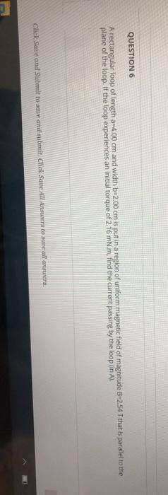 QUESTION 6
A rectangular loop of length a-4.00 cm and width b-2.00 cm is put in a region of uniform magnetic field of magnitude B-2.54 T that is parallel to the
plane of the loop. If the loop experiences an initial torque of 2.16 mN.m, find the current passing by the loop (in A).
Click Save and Submit to save and submit Click Save All Answers to aave all answers.
