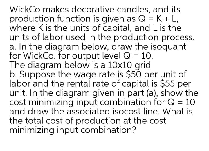 WickCo makes decorative candles, and its
production function is given as Q = K+ L,
where K is the units of capital, and L is the
units of labor used in the production process.
a. In the diagram below, draw the isoquant
for WickCo. for output level Q = 10.
The diagram below is a 10x10 grid
b. Suppose the wage rate is $50 per unit of
labor and the rental rate of capital is $55 per
unit. In the diagram given in part (a), show the
cost minimizing input combination for Q = 10
and draw the associated isocost line. What is
the total cost of production at the cost
minimizing input combination?
