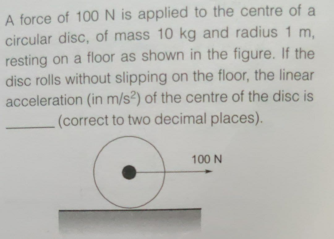 A force of 100 N is applied to the centre of a
circular disc, of mass 10 kg and radius 1 m.
resting on a floor as shown in the figure. If the
disc rolls without slipping on the floor, the linear
acceleration (in m/s?) of the centre of the disc is
(correct to two decimal places).
100 N
