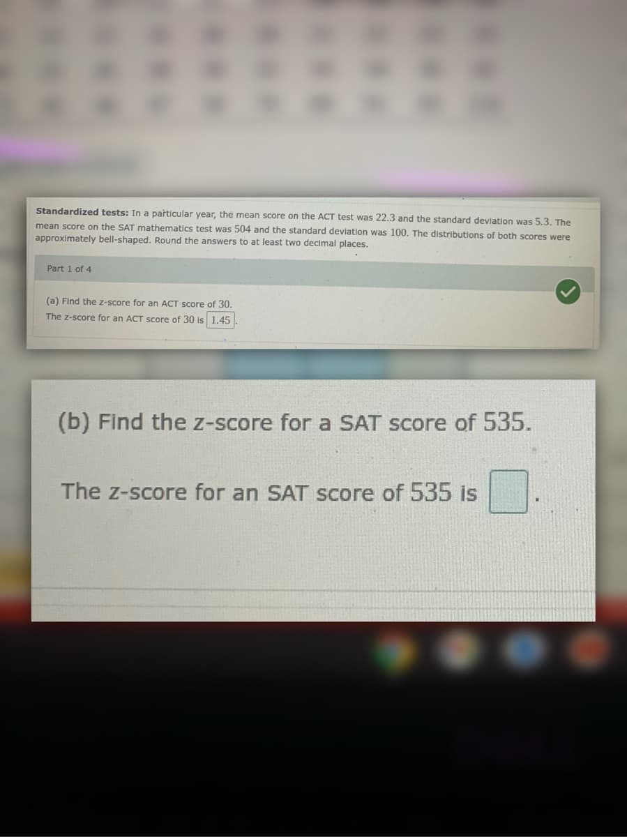 Standardized tests: In a particular year, the mean score on the ACT test was 22.3 and the standard deviation was 5.3. The
mean score on the SAT mathematics test was 504 and the standard deviation was 100. The distributions of both scores were
approximately bell-shaped. Round the answers to at least two decimal places.
Part 1 of 4
(a) Find the z-score for an ACT score of 30.
The z-score for an ACT score of 30 is 1.45
(b) Find the z-score for a SAT score of 535.
The z-score for an SAT score of 535 is
