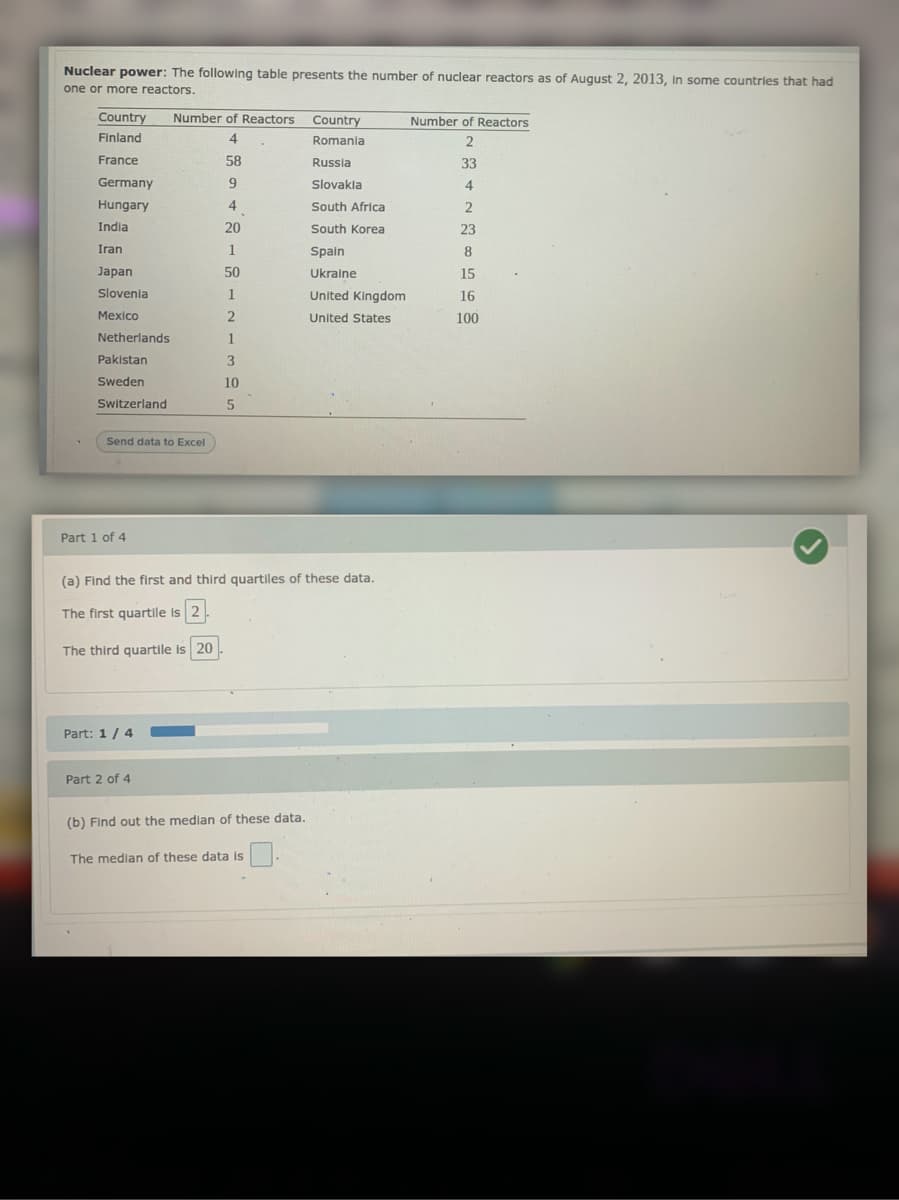 Nuclear power: The following table presents the number of nuclear reactors as of August 2, 2013, In some countries that had
one or more reactors.
Country
Number of Reactors Country
Number of Reactors
Finland
4
Romania
a
2
France
58
Russia
33
Germany
Slovakla
4
Hungary
4
South Africa
2
India
20
South Korea
23
Iran
1
Spain
8
Japan
50
Ukraine
15
Slovenia
1
United Kingdom
16
Mexico
United States
100
Netherlands
1
Pakistan
Sweden
10
Switzerland
Send data to Excel
Part 1 of 4
(a) Find the first and third quartiles of these data.
The first quartile is 2
The third quartile is 20
Part: 1/ 4
Part 2 of 4
(b) Find out the median of these data.
The median of these data is

