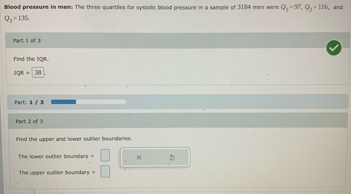 Blood pressure in men: The three quartiles for systolic blood pressure in a sample of 3184 men were Q, =97, Q,=116, and
Q3 = 135.
Part 1 of 3
Find the IQR.
IQR = 38
Part: 1 / 3
Part 2 of 3
Find the upper and lower outlier boundaries.
The lower outlier boundary =
The upper outlier boundary =
