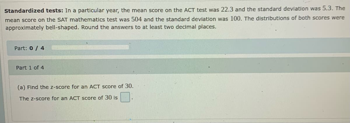 Standardized tests: In a particular year, the mean score on the ACT test was 22.3 and the standard deviation was 5.3. The
mean score on the SAT mathematics test was 504 and the standard deviation was 100. The distributions of both scores were
approximately bell-shaped. Round the answers to at least two decimal places.
Part: 0 / 4
Part 1 of 4
(a) Find the z-score for an ACT score of 30.
The z-score for an ACT score of 30 is
