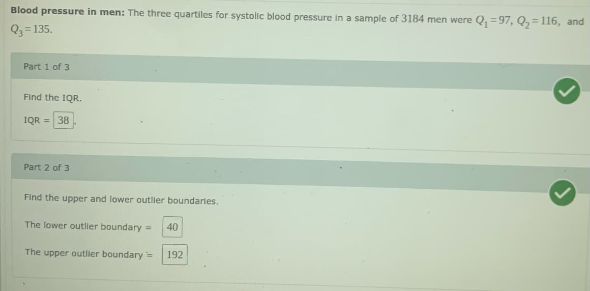 Blood pressure in men: The three quartiles for systolic blood pressure in a sample of 3184 men were Q, =97, Q,=116, and
Q3 = 135.
Part 1 of 3
Find the IQR.
IQR = 38
Part 2 of 3
Find the upper and lower outlier boundaries.
The lower outller boundary =
40
The upper outller boundary=
192
