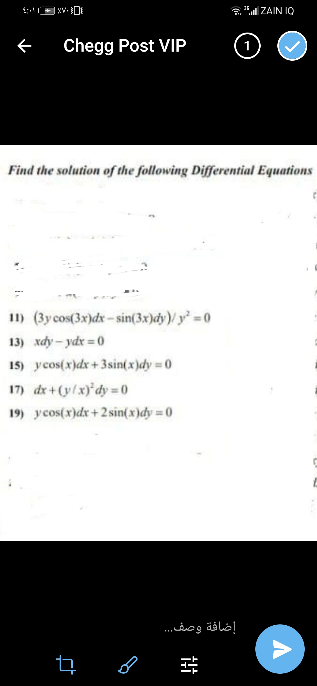 3G
“. ZAIN IQ
Chegg Post VIP
1
Find the solution of the following Differential Equations
11) (3y cos(3x)dx - sin(3x)dy)/ y =0
13) xdy - ydx = 0
15) ycos(x)dx+ 3sin(x)dy = 0
17) dr+(y/x)'dy 0
19) y cos(x)dx+2 sin(x)dy = 0
إضافة وصف..
