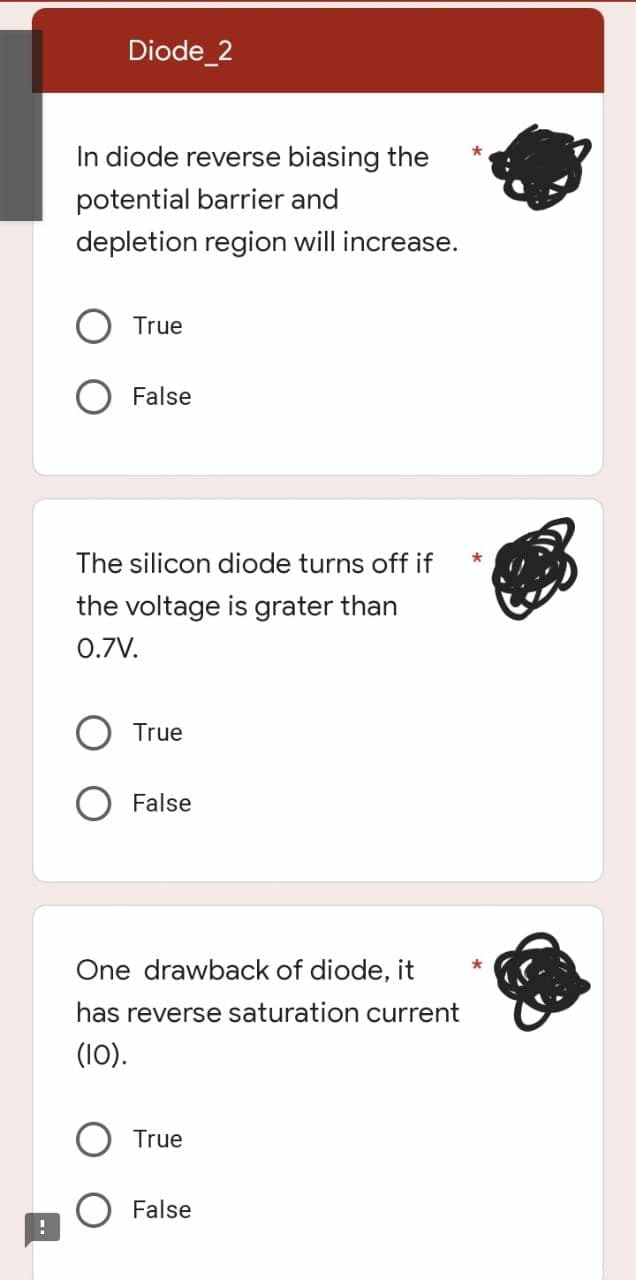 Diode_2
In diode reverse biasing the
potential barrier and
depletion region will increase.
True
False
The silicon diode turns off if
the voltage is grater than
0.7V.
True
False
One drawback of diode, it
has reverse saturation current
(10).
True
False
