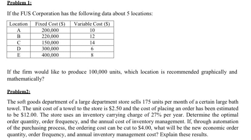 Problem 1:
If the FUS Corporation has the following data about 5 locations:
Fixed Cost ($)
200,000
220,000
150,000
300,000
Location
Variable Cost ($)
A
10
B
12
C
14
D
E
400,000
8
If the firm would like to produce 100,000 units, which location is recommended graphically and
mathematically?
Problem2:
The soft goods department of a large department store sells 175 units per month of a certain large bath
towel. The unit cost of a towel to the store is $2.50 and the cost of placing an order has been estimated
to be $12.00. The store uses an inventory carrying charge of 27% per year. Determine the optimal
order quantity, order frequency, and the annual cost of inventory management. If, through automation
of the purchasing process, the ordering cost can be cut to $4.00, what will be the new economic order
quantity, order frequency, and annual inventory management cost? Explain these results.

