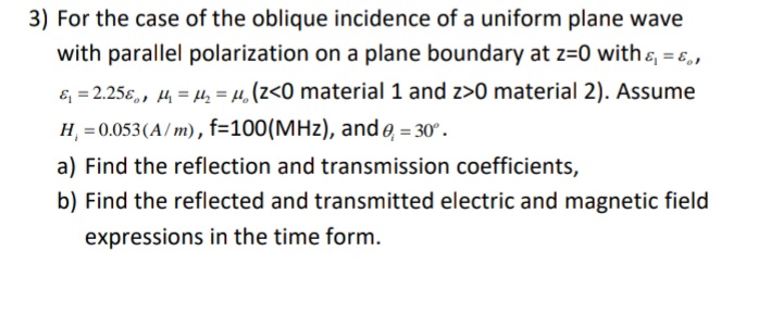 3) For the case of the oblique incidence of a uniform plane wave
with parallel polarization on a plane boundary at z=0 with &, = E,,
& = 2.256,, 4 = µ, = µ, (z<0 material 1 and z>0 material 2). Assume
H = 0.053(A/ m), f=100(MHz), and e, = 30°.
a) Find the reflection and transmission coefficients,
b) Find the reflected and transmitted electric and magnetic field
expressions in the time form.
