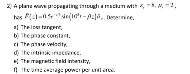 2) A plane wave propagating through a medium with &, =8, µu, = 2,
has E(z)=0.5e* sin(10°t – Bz)â¸. Determine,
a) The loss tangent,
b) The phase constant,
c) The phase velocity,
d) The intrinsic impedance,
e) The magnetic field intensity,
f) The time average power per unit area.
