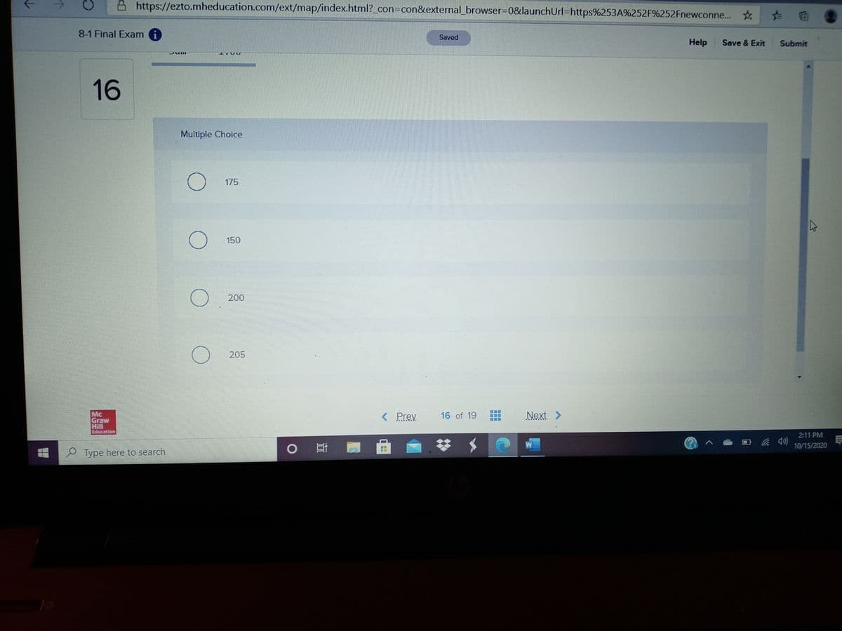 A https://ezto.mheducation.com/ext/map/index.html?_con=Dcon&external_browser=0&launchUrl=https%253A%252F%252Fnewconne...
8-1 Final Exam i
Saved
Help
Save & Exit
Submit
16
Multiple Choice
175
150
200
205
Mc
Graw
Hill
Education
< Prev
16 of 19
Next >
2:11 PM
0 哥|
(cp ツ
10/15/2020
Type here to search
国回
