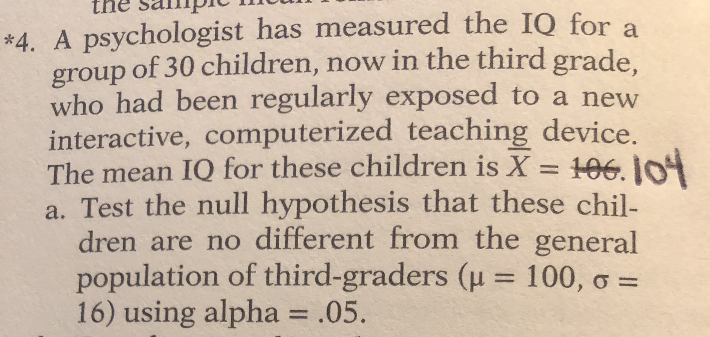 A psychologist has measured the IQ for a
group of 30 children, now in the third grade.
who had been regularly exposed to a new
interactive, computerized teaching device.
The mean IQ for these children is X = 106. IO
a. Test the null hypothesis that these chil-
dren are no different from the general
population of third-graders (u = 100, o =
16) using alpha = .05
%3D
%3D
%3D
