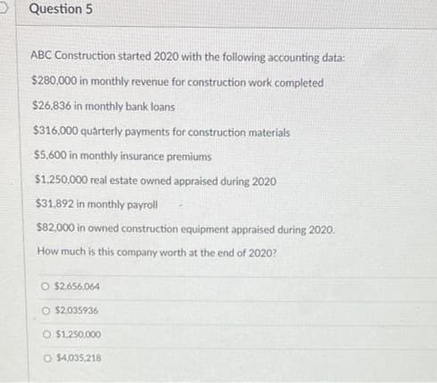 Question 5
ABC Construction started 2020 with the following accounting data:
$280,000 in monthly revenue for construction work completed
$26,836 in monthly bank loans
$316,000 quarterly payments for construction materials
$5,600 in monthly insurance premiums
$1.250,000 real estate owned appraised during 2020
$31,892 in monthly payroll
$82,000 in owned construction equipment appraised during 2020.
How much is this company worth at the end of 2020?
O $2.656,064
O $2.035936
O $1.250,000
O $4,035,218
