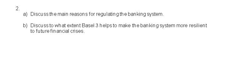 2.
a) Discuss the main reasons for regulating the banking system.
b) Discuss to what extent Basel 3 helps to make the banking system more resilient
to future financial crises.
