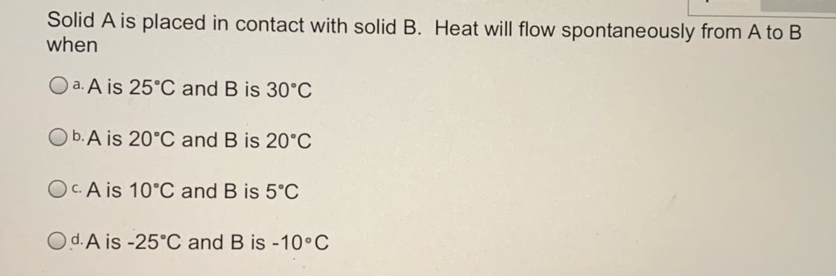 Solid A is placed in contact with solid B. Heat will flow spontaneously from A to B
when
O a. A is 25°C and B is 30°C
Ob.A is 20°C and B is 20°C
Oc. A is 10°C and B is 5°C
Od.A is -25°C and B is -10•C
