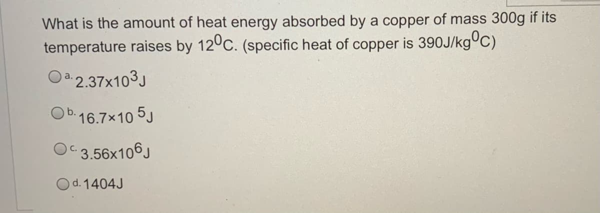 What is the amount of heat energy absorbed by a copper of mass 300g if its
temperature raises by 12°C. (specific heat of copper is 390J/kg°C)
Oa.2.37x103J
O b.16.7x10 5J
OC3.56x106J
Od. 1404J
