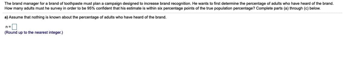 The brand manager for a brand of toothpaste must plan a campaign designed to increase brand recognition. He wants to first determine the percentage of adults who have heard of the brand.
How many adults must he survey in order to be 95% confident that his estimate is within six percentage points of the true population percentage? Complete parts (a) through (c) below.
a) Assume that nothing is known about the percentage of adults who have heard of the brand.
n=
(Round up to the nearest integer.)
