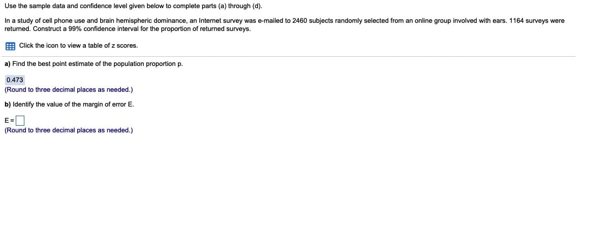 Use the sample data and confidence level given below to complete parts (a) through (d).
In a study of cell phone use and brain hemispheric dominance, an Internet survey was e-mailed to 2460 subjects randomly selected from an online group involved with ears. 1164 surveys were
returned. Construct a 99% confidence interval for the proportion of returned surveys.
E Click the icon to view a table of z scores.
a) Find the best point estimate of the population proportion p.
0.473
(Round to three decimal places as needed.)
b) Identify the value of the margin of error E.
E=D
(Round to three decimal places as needed.)
